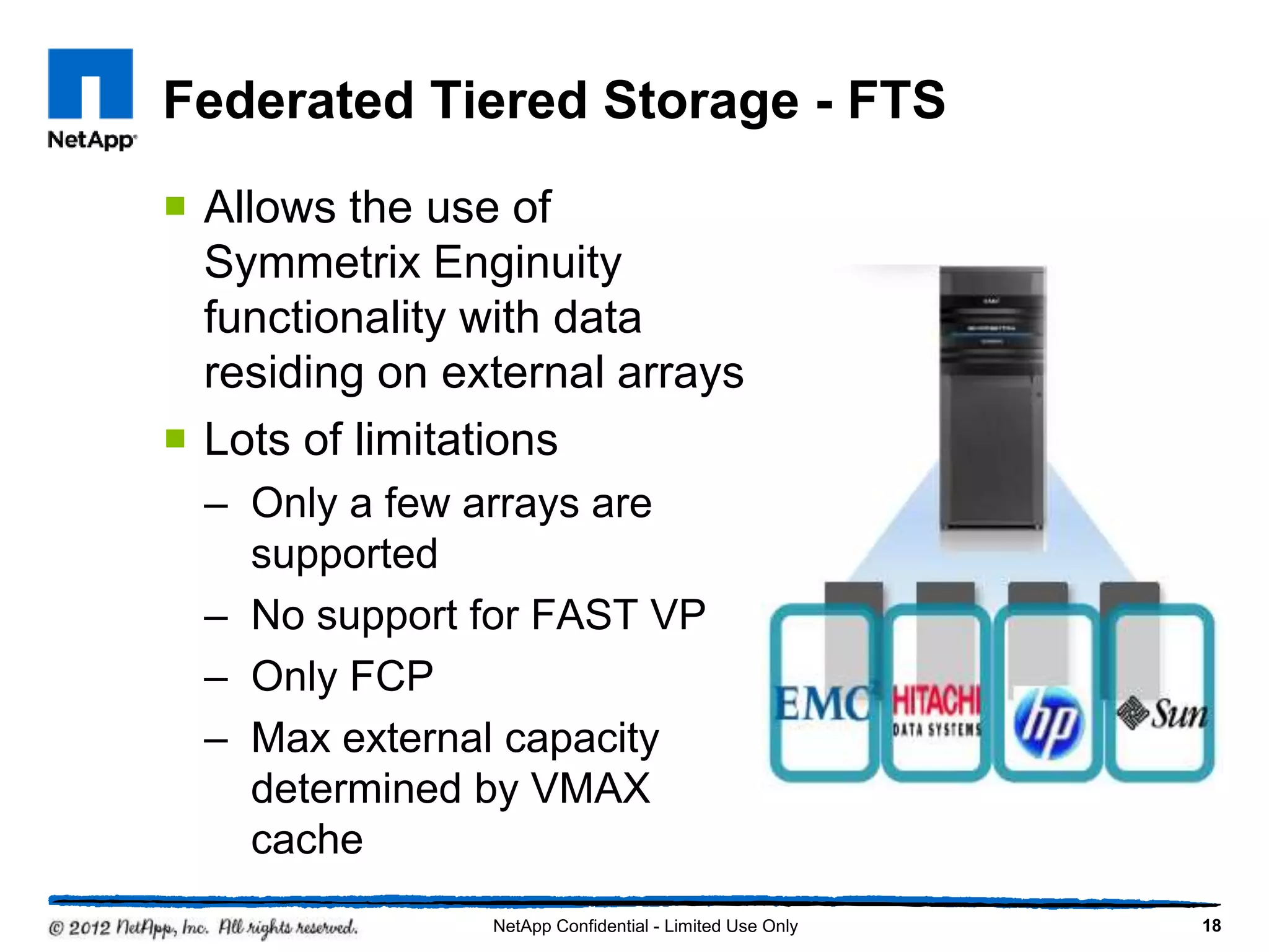 Federated Tiered Storage - FTS
 Allows the use of
Symmetrix Enginuity
functionality with data
residing on external arrays
 Lots of limitations
– Only a few arrays are
supported
– No support for FAST VP
– Only FCP
– Max external capacity
determined by VMAX
cache
18NetApp Confidential - Limited Use Only
 