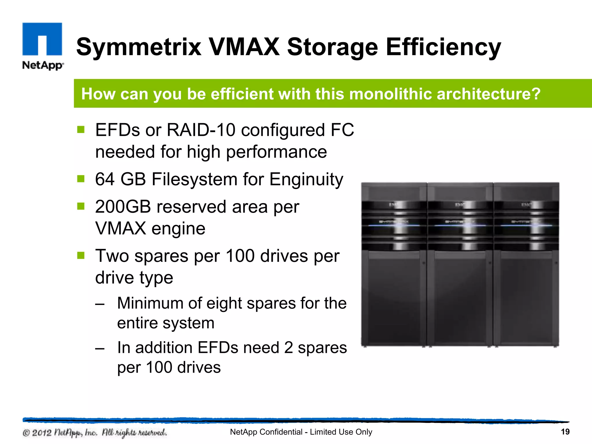 Symmetrix VMAX Storage Efficiency
 EFDs or RAID-10 configured FC
needed for high performance
 64 GB Filesystem for Enginuity
 200GB reserved area per
VMAX engine
 Two spares per 100 drives per
drive type
– Minimum of eight spares for the
entire system
– In addition EFDs need 2 spares
per 100 drives
19NetApp Confidential - Limited Use Only
How can you be efficient with this monolithic architecture?
 
