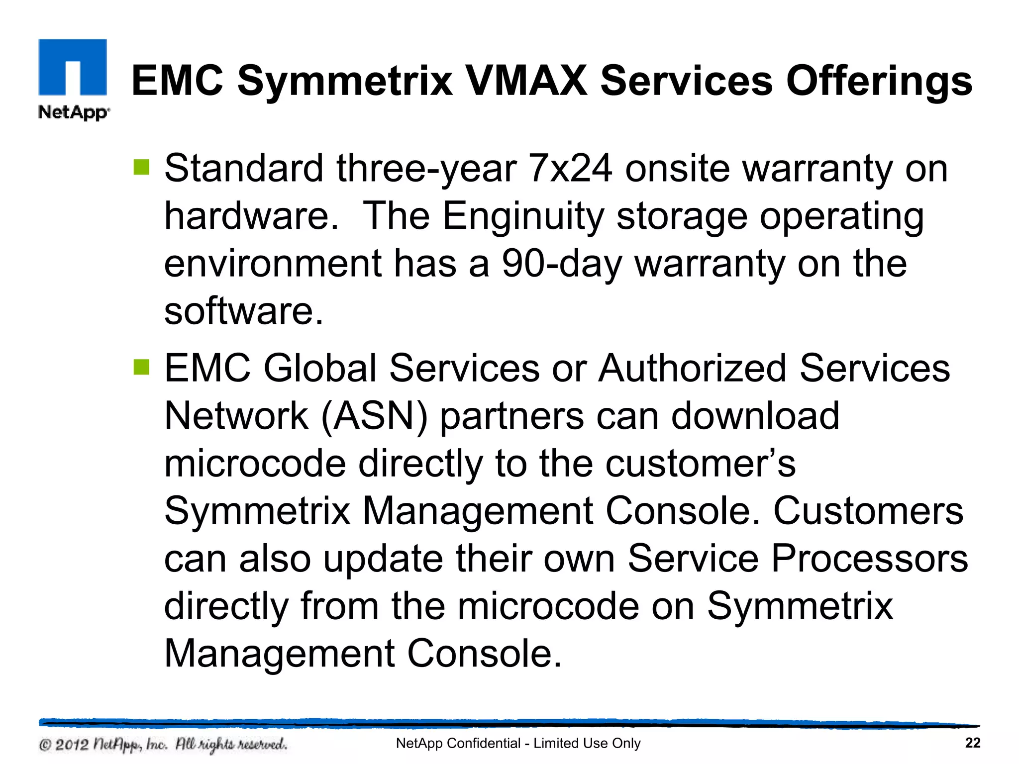EMC Symmetrix VMAX Services Offerings
 Standard three-year 7x24 onsite warranty on
hardware. The Enginuity storage operating
environment has a 90-day warranty on the
software.
 EMC Global Services or Authorized Services
Network (ASN) partners can download
microcode directly to the customer’s
Symmetrix Management Console. Customers
can also update their own Service Processors
directly from the microcode on Symmetrix
Management Console.
22NetApp Confidential - Limited Use Only
 