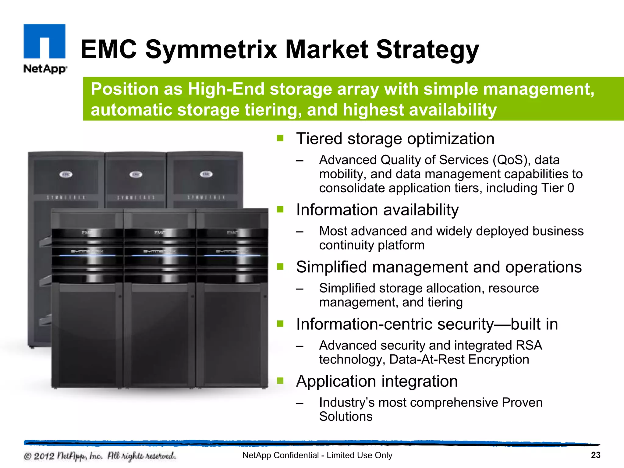 EMC Symmetrix Market Strategy
 Tiered storage optimization
– Advanced Quality of Services (QoS), data
mobility, and data management capabilities to
consolidate application tiers, including Tier 0
 Information availability
– Most advanced and widely deployed business
continuity platform
 Simplified management and operations
– Simplified storage allocation, resource
management, and tiering
 Information-centric security—built in
– Advanced security and integrated RSA
technology, Data-At-Rest Encryption
 Application integration
– Industry’s most comprehensive Proven
Solutions
23NetApp Confidential - Limited Use Only
Position as High-End storage array with simple management,
automatic storage tiering, and highest availability
 