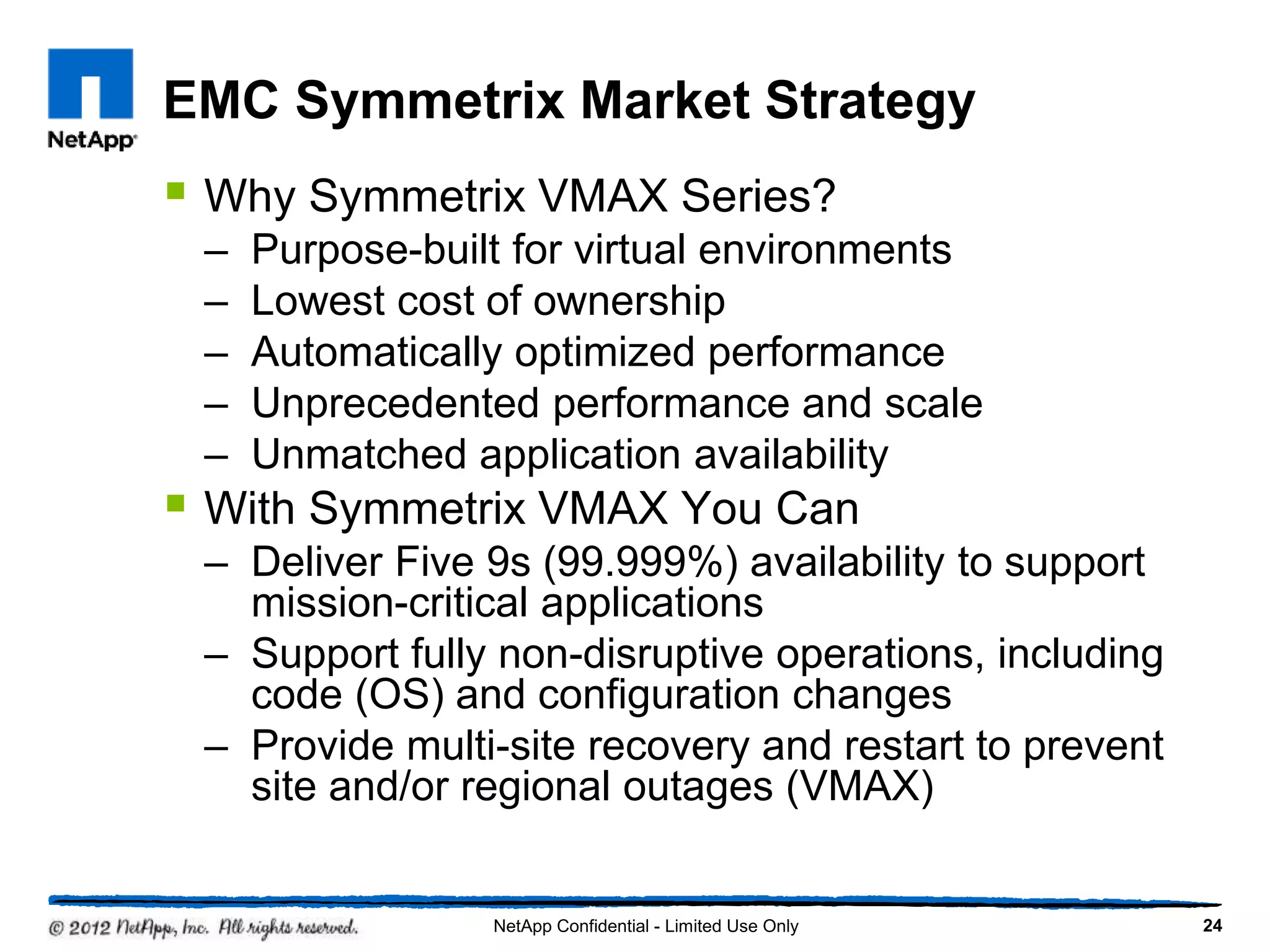 EMC Symmetrix Market Strategy
 Why Symmetrix VMAX Series?
– Purpose-built for virtual environments
– Lowest cost of ownership
– Automatically optimized performance
– Unprecedented performance and scale
– Unmatched application availability
 With Symmetrix VMAX You Can
– Deliver Five 9s (99.999%) availability to support
mission-critical applications
– Support fully non-disruptive operations, including
code (OS) and configuration changes
– Provide multi-site recovery and restart to prevent
site and/or regional outages (VMAX)
24NetApp Confidential - Limited Use Only
 
