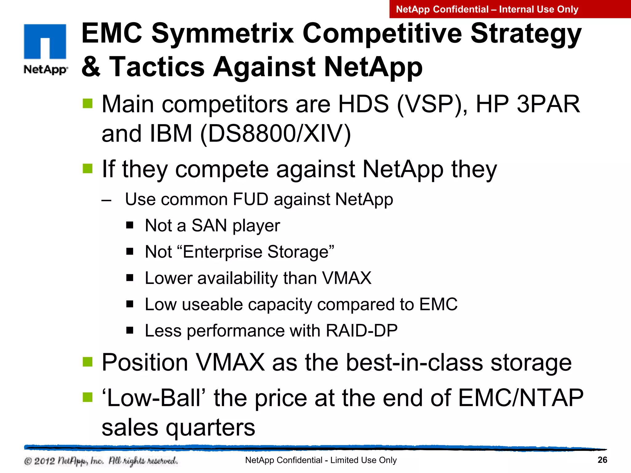 EMC Symmetrix Competitive Strategy
& Tactics Against NetApp
 Main competitors are HDS (VSP), HP 3PAR
and IBM (DS8800/XIV)
 If they compete against NetApp they
– Use common FUD against NetApp
 Not a SAN player
 Not “Enterprise Storage”
 Lower availability than VMAX
 Low useable capacity compared to EMC
 Less performance with RAID-DP
 Position VMAX as the best-in-class storage
 ‘Low-Ball’ the price at the end of EMC/NTAP
sales quarters
26NetApp Confidential - Limited Use Only
NetApp Confidential – Internal Use Only
 