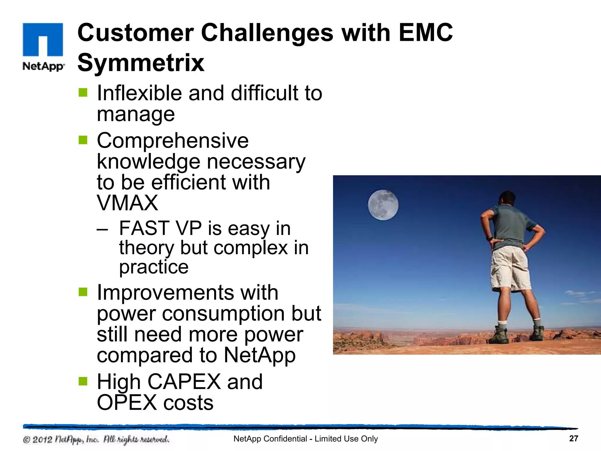 Customer Challenges with EMC
Symmetrix
 Inflexible and difficult to
manage
 Comprehensive
knowledge necessary
to be efficient with
VMAX
– FAST VP is easy in
theory but complex in
practice
 Improvements with
power consumption but
still need more power
compared to NetApp
 High CAPEX and
OPEX costs
27NetApp Confidential - Limited Use Only
 