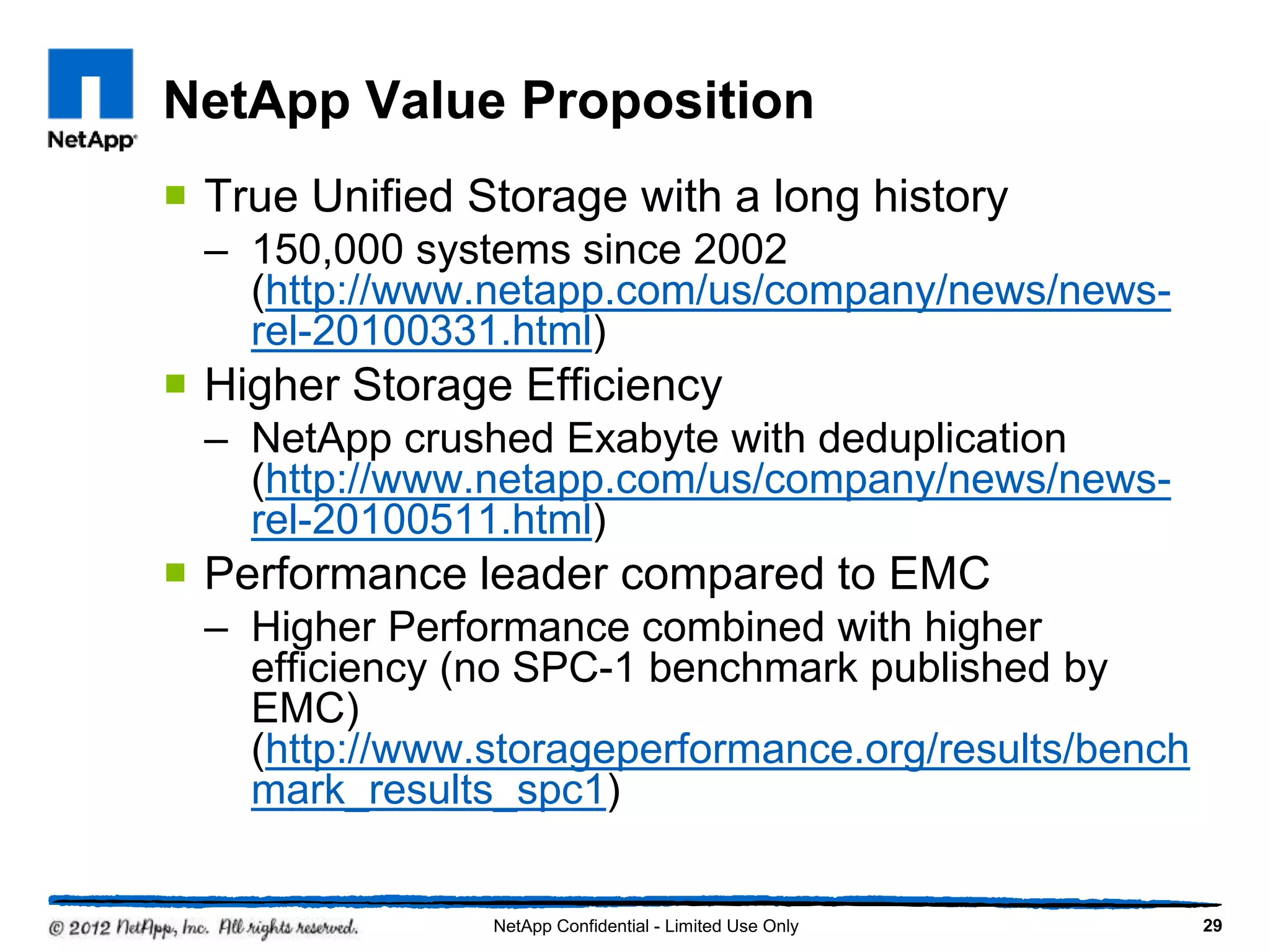 NetApp Value Proposition
 True Unified Storage with a long history
– 150,000 systems since 2002
(http://www.netapp.com/us/company/news/news-
rel-20100331.html)
 Higher Storage Efficiency
– NetApp crushed Exabyte with deduplication
(http://www.netapp.com/us/company/news/news-
rel-20100511.html)
 Performance leader compared to EMC
– Higher Performance combined with higher
efficiency (no SPC-1 benchmark published by
EMC)
(http://www.storageperformance.org/results/bench
mark_results_spc1)
29NetApp Confidential - Limited Use Only
 