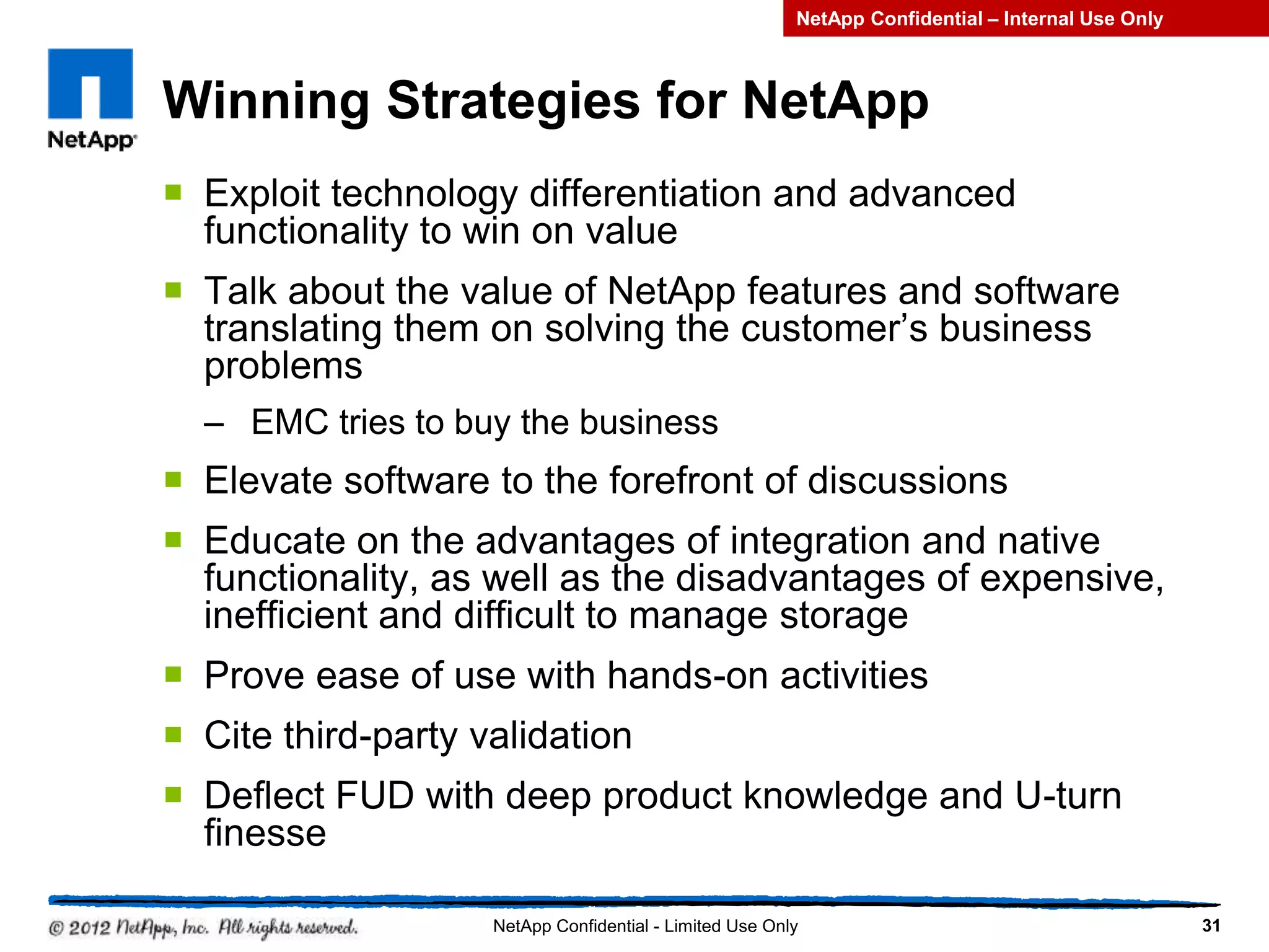 Winning Strategies for NetApp
 Exploit technology differentiation and advanced
functionality to win on value
 Talk about the value of NetApp features and software
translating them on solving the customer’s business
problems
– EMC tries to buy the business
 Elevate software to the forefront of discussions
 Educate on the advantages of integration and native
functionality, as well as the disadvantages of expensive,
inefficient and difficult to manage storage
 Prove ease of use with hands-on activities
 Cite third-party validation
 Deflect FUD with deep product knowledge and U-turn
finesse
31NetApp Confidential - Limited Use Only
NetApp Confidential – Internal Use Only
 