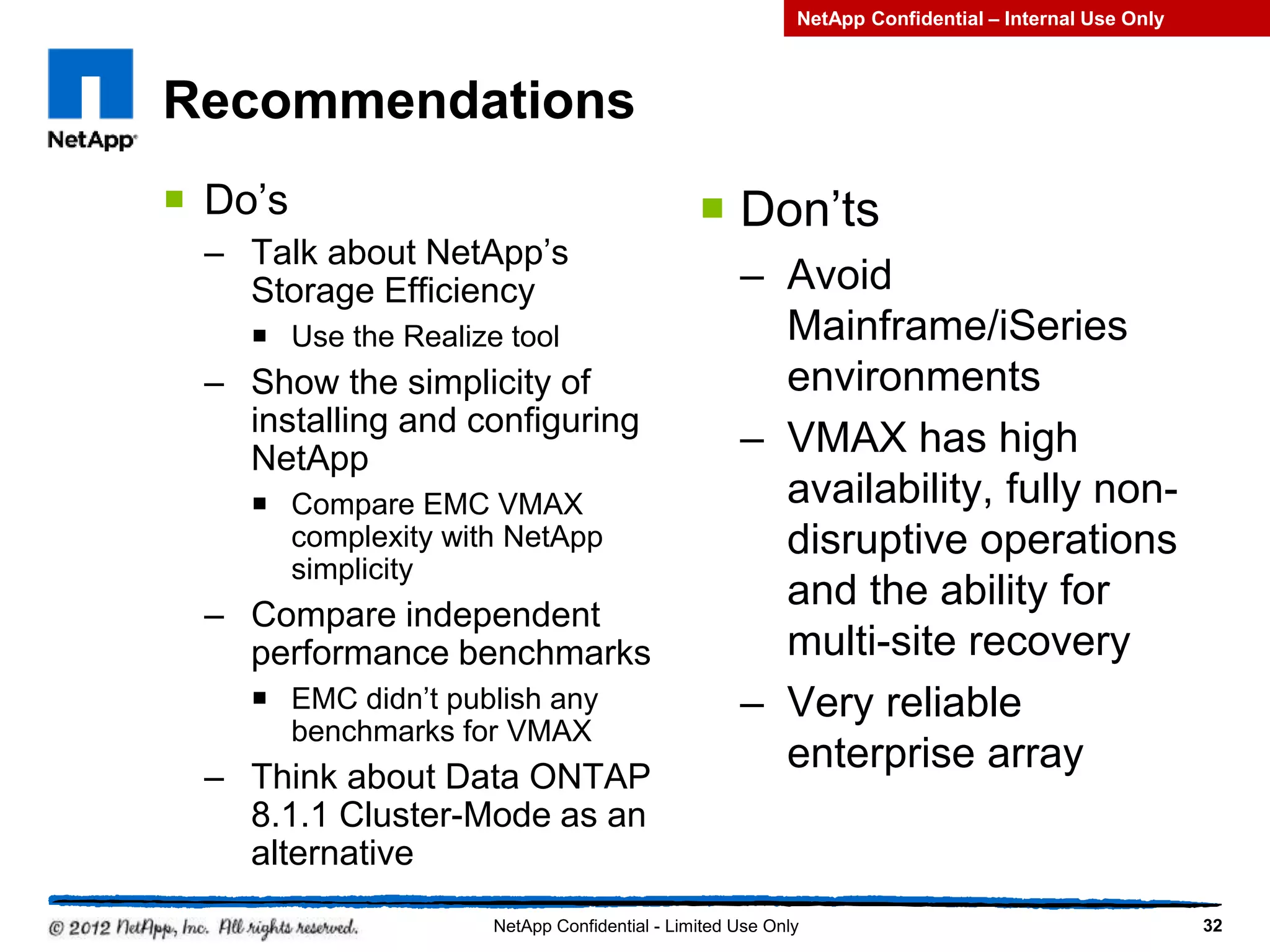 Recommendations
 Do’s
– Talk about NetApp’s
Storage Efficiency
 Use the Realize tool
– Show the simplicity of
installing and configuring
NetApp
 Compare EMC VMAX
complexity with NetApp
simplicity
– Compare independent
performance benchmarks
 EMC didn’t publish any
benchmarks for VMAX
– Think about Data ONTAP
8.1.1 Cluster-Mode as an
alternative
 Don’ts
– Avoid
Mainframe/iSeries
environments
– VMAX has high
availability, fully non-
disruptive operations
and the ability for
multi-site recovery
– Very reliable
enterprise array
32NetApp Confidential - Limited Use Only
NetApp Confidential – Internal Use Only
 