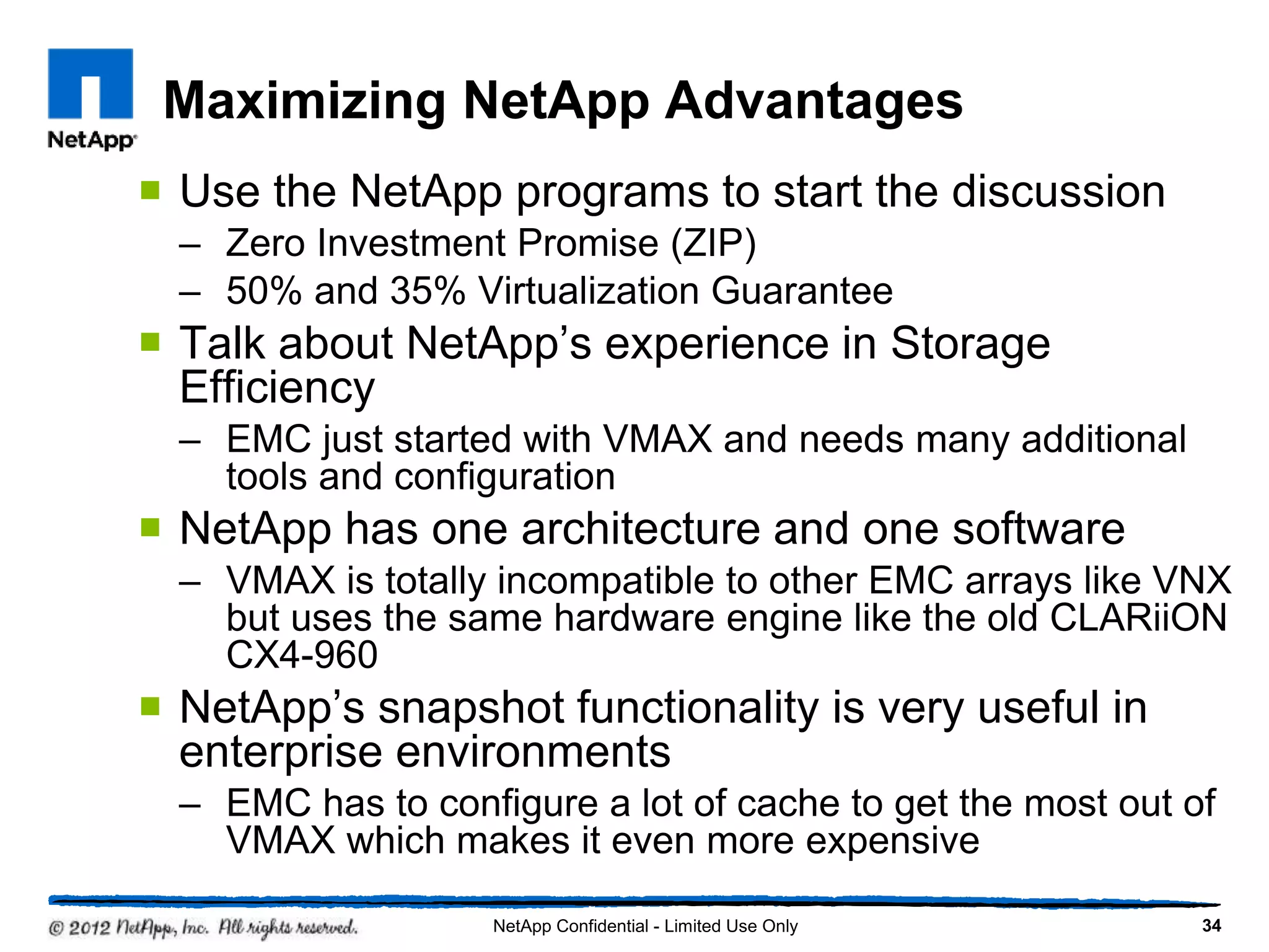 Maximizing NetApp Advantages
 Use the NetApp programs to start the discussion
– Zero Investment Promise (ZIP)
– 50% and 35% Virtualization Guarantee
 Talk about NetApp’s experience in Storage
Efficiency
– EMC just started with VMAX and needs many additional
tools and configuration
 NetApp has one architecture and one software
– VMAX is totally incompatible to other EMC arrays like VNX
but uses the same hardware engine like the old CLARiiON
CX4-960
 NetApp’s snapshot functionality is very useful in
enterprise environments
– EMC has to configure a lot of cache to get the most out of
VMAX which makes it even more expensive
34NetApp Confidential - Limited Use Only
 