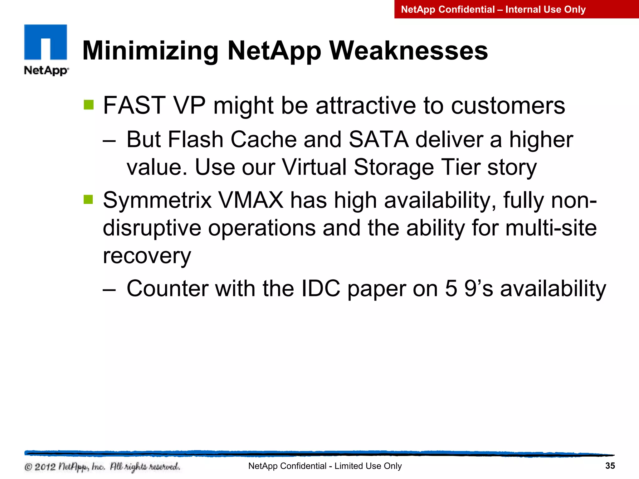 Minimizing NetApp Weaknesses
 FAST VP might be attractive to customers
– But Flash Cache and SATA deliver a higher
value. Use our Virtual Storage Tier story
 Symmetrix VMAX has high availability, fully non-
disruptive operations and the ability for multi-site
recovery
– Counter with the IDC paper on 5 9’s availability
35NetApp Confidential - Limited Use Only
NetApp Confidential – Internal Use Only
 
