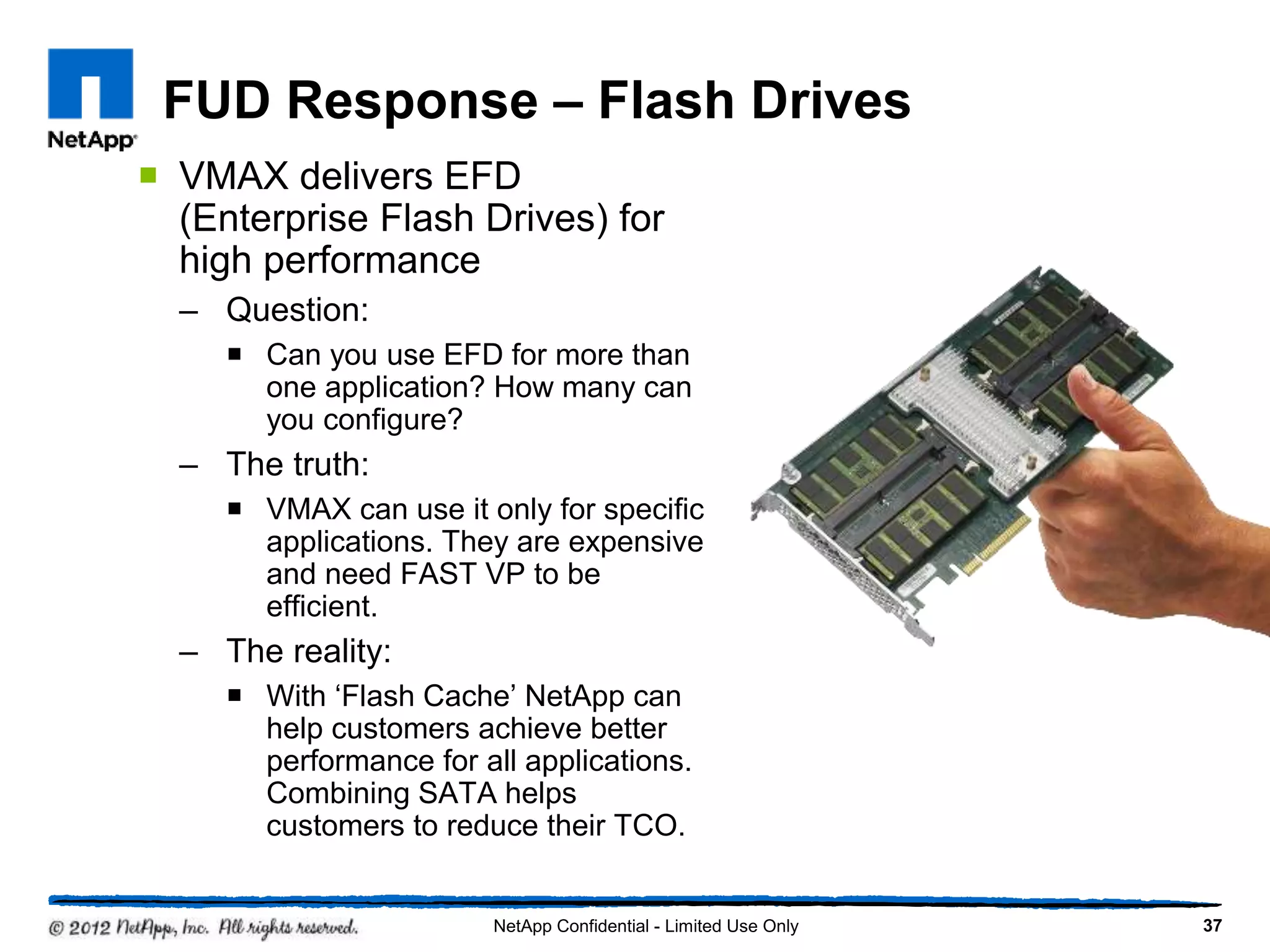 FUD Response – Flash Drives
 VMAX delivers EFD
(Enterprise Flash Drives) for
high performance
– Question:
 Can you use EFD for more than
one application? How many can
you configure?
– The truth:
 VMAX can use it only for specific
applications. They are expensive
and need FAST VP to be
efficient.
– The reality:
 With ‘Flash Cache’ NetApp can
help customers achieve better
performance for all applications.
Combining SATA helps
customers to reduce their TCO.
37NetApp Confidential - Limited Use Only
 