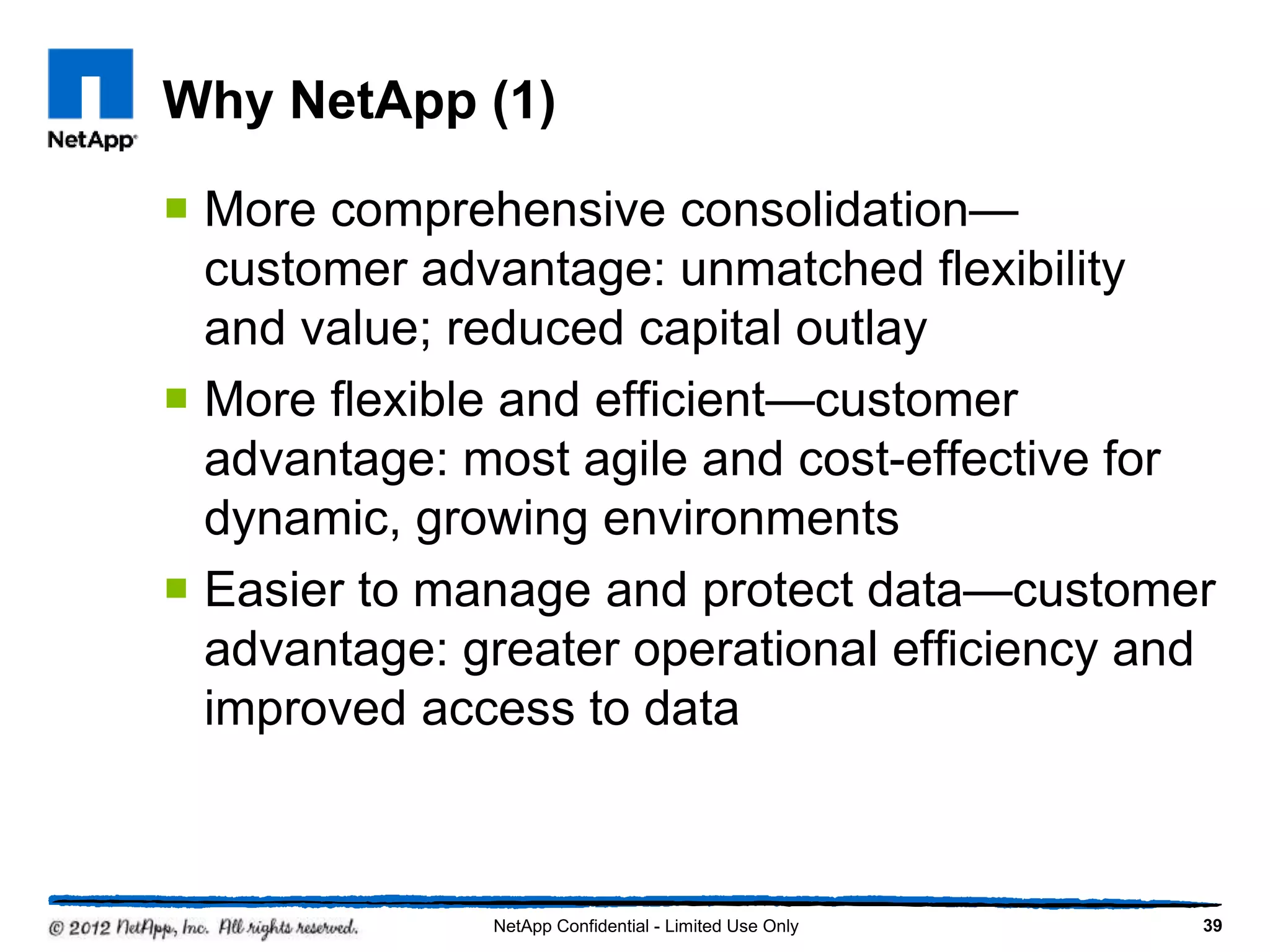 Why NetApp (1)
 More comprehensive consolidation—
customer advantage: unmatched flexibility
and value; reduced capital outlay
 More flexible and efficient—customer
advantage: most agile and cost-effective for
dynamic, growing environments
 Easier to manage and protect data—customer
advantage: greater operational efficiency and
improved access to data
39NetApp Confidential - Limited Use Only
 