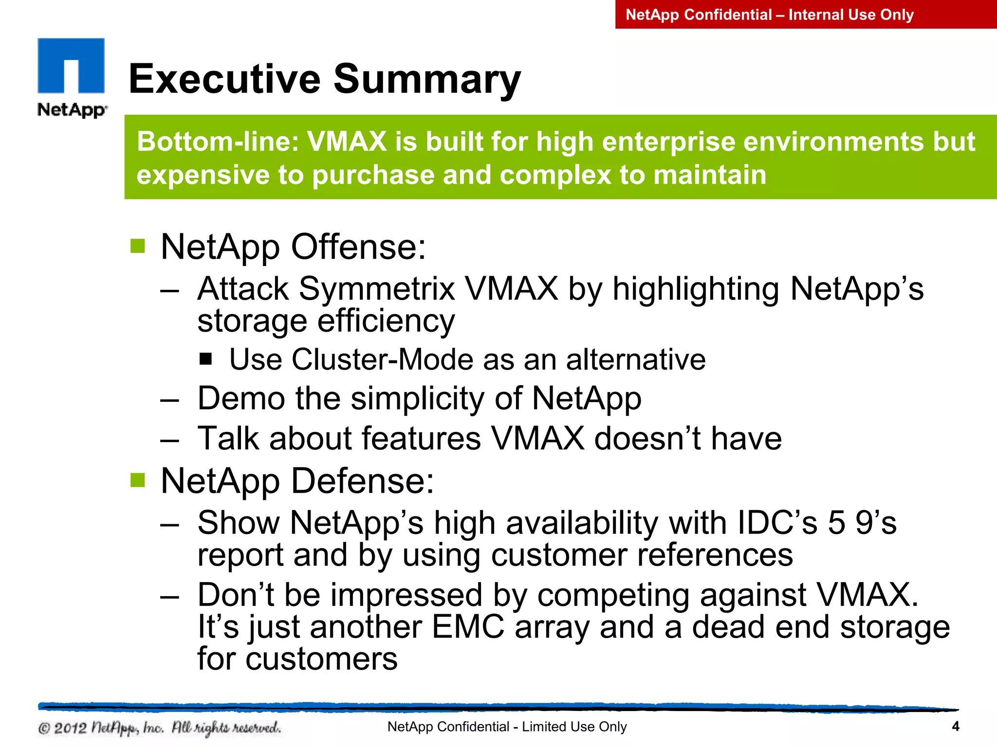 Executive Summary
 NetApp Offense:
– Attack Symmetrix VMAX by highlighting NetApp’s
storage efficiency
 Use Cluster-Mode as an alternative
– Demo the simplicity of NetApp
– Talk about features VMAX doesn’t have
 NetApp Defense:
– Show NetApp’s high availability with IDC’s 5 9’s
report and by using customer references
– Don’t be impressed by competing against VMAX.
It’s just another EMC array and a dead end storage
for customers
4NetApp Confidential - Limited Use Only
Bottom-line: VMAX is built for high enterprise environments but
expensive to purchase and complex to maintain
NetApp Confidential – Internal Use Only
 