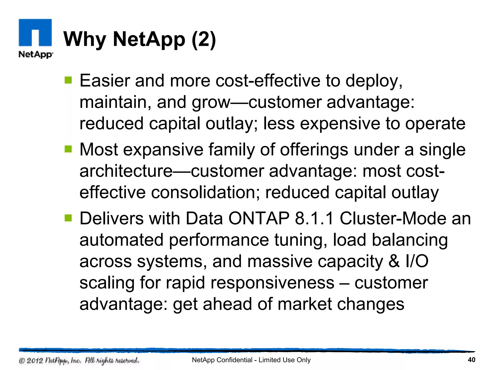 Why NetApp (2)
 Easier and more cost-effective to deploy,
maintain, and grow—customer advantage:
reduced capital outlay; less expensive to operate
 Most expansive family of offerings under a single
architecture—customer advantage: most cost-
effective consolidation; reduced capital outlay
 Delivers with Data ONTAP 8.1.1 Cluster-Mode an
automated performance tuning, load balancing
across systems, and massive capacity & I/O
scaling for rapid responsiveness – customer
advantage: get ahead of market changes
40NetApp Confidential - Limited Use Only
 