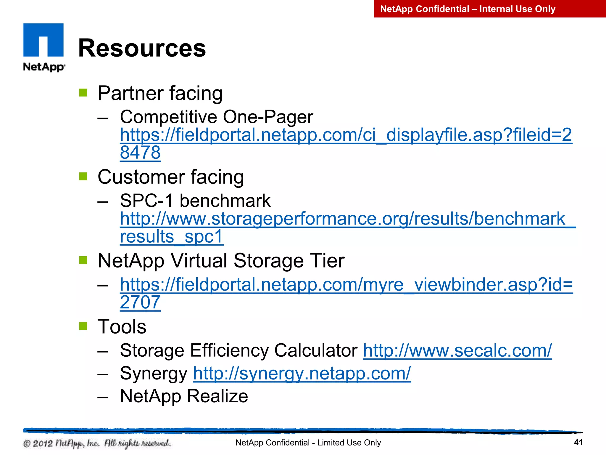 Resources
 Partner facing
– Competitive One-Pager
https://fieldportal.netapp.com/ci_displayfile.asp?fileid=2
8478
 Customer facing
– SPC-1 benchmark
http://www.storageperformance.org/results/benchmark_
results_spc1
 NetApp Virtual Storage Tier
– https://fieldportal.netapp.com/myre_viewbinder.asp?id=
2707
 Tools
– Storage Efficiency Calculator http://www.secalc.com/
– Synergy http://synergy.netapp.com/
– NetApp Realize
41NetApp Confidential - Limited Use Only
NetApp Confidential – Internal Use Only
 