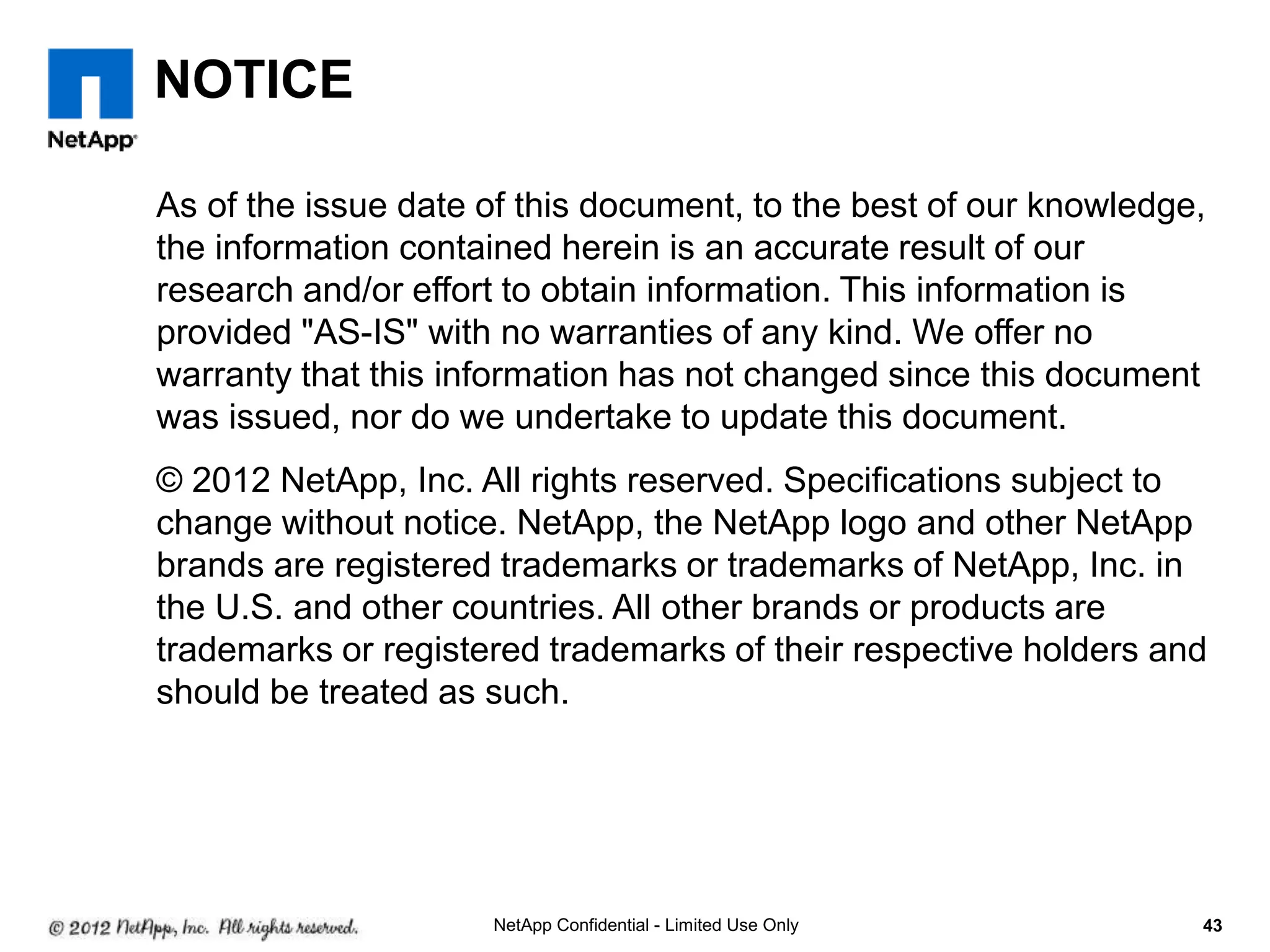 NOTICE
As of the issue date of this document, to the best of our knowledge,
the information contained herein is an accurate result of our
research and/or effort to obtain information. This information is
provided "AS-IS" with no warranties of any kind. We offer no
warranty that this information has not changed since this document
was issued, nor do we undertake to update this document.
© 2012 NetApp, Inc. All rights reserved. Specifications subject to
change without notice. NetApp, the NetApp logo and other NetApp
brands are registered trademarks or trademarks of NetApp, Inc. in
the U.S. and other countries. All other brands or products are
trademarks or registered trademarks of their respective holders and
should be treated as such.
43NetApp Confidential - Limited Use Only
 