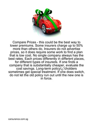 Compare Prices - this could be the best way to
  lower premiums. Some insurers charge up to 50%
    more than others do. Insurers do not advertise
  prices, so it does require some work to find a plan
 that is low cost. No single company always has the
best rates. Each prices differently in different places,
      for different types of insureds. If one finds a
 company that is substantially cheaper, evaluate the
       cost savings. Long-term policyï¿½holders
sometimes get special treatment. If one does switch,
 do not let the old policy run out until the new one is
                         in force.




carsurance.com.sg
 