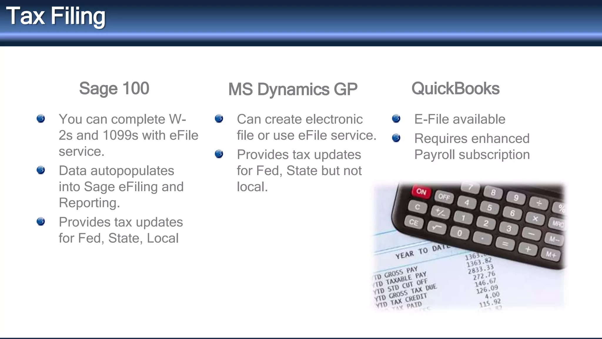 QuickBooks 
Tax Filing 
Sage 100 MS Dynamics GP 
You can complete W- 
2s and 1099s with eFile 
service. 
Data autopopulates 
into Sage eFiling and 
Reporting. 
Provides tax updates 
for Fed, State, Local 
Can create electronic 
file or use eFile service. 
Provides tax updates 
for Fed, State but not 
local. 
E-File available 
Requires enhanced 
Payroll subscription 
 