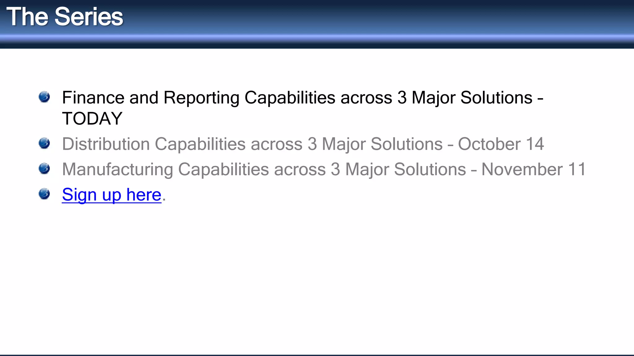 The Series 
Finance and Reporting Capabilities across 3 Major Solutions – 
TODAY 
Distribution Capabilities across 3 Major Solutions – October 14 
Manufacturing Capabilities across 3 Major Solutions – November 11 
Sign up here. 
 
