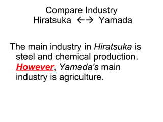 Compare Industry  Hiratsuka     Yamada The main industry in  Hiratsuka  is steel and chemical production.  However ,   Yamada's   main industry is agriculture. 