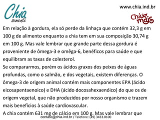 www.chia.ind.br

Em relação à gordura, ela só perde da linhaça que contém 32,3 g em
100 g de alimento enquanto a chia tem em sua composição 30,74 g
em 100 g. Mas vale lembrar que grande parte dessa gordura é
proveniente de ômega-3 e omêga-6, benéficos para saúde e que
equilibram as taxas de colesterol.
Se compararmos, porém os ácidos graxos dos peixes de águas
profundas, como o salmão, e dos vegetais, existem diferenças. O
ômega-3 de origem animal contém mais componentes EPA (ácido
eicosapentaenoico) e DHA (ácido docosahexaenóico) do que os de
origem vegetal, que não produzidos por nosso organismo e trazem
mais benefícios à saúde cardiovascular.
A chia contém 631 mg de cálcio em 100 g. Mas vale lembrar que
contato@chia.ind.br / Telefone: (49) 3433.0100

 