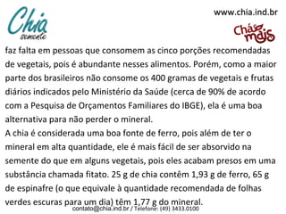 www.chia.ind.br

faz falta em pessoas que consomem as cinco porções recomendadas
de vegetais, pois é abundante nesses alimentos. Porém, como a maior
parte dos brasileiros não consome os 400 gramas de vegetais e frutas
diários indicados pelo Ministério da Saúde (cerca de 90% de acordo
com a Pesquisa de Orçamentos Familiares do IBGE), ela é uma boa
alternativa para não perder o mineral.
A chia é considerada uma boa fonte de ferro, pois além de ter o
mineral em alta quantidade, ele é mais fácil de ser absorvido na
semente do que em alguns vegetais, pois eles acabam presos em uma
substância chamada fitato. 25 g de chia contêm 1,93 g de ferro, 65 g
de espinafre (o que equivale à quantidade recomendada de folhas
verdes escuras para um dia) têm 1,77 g do mineral.
contato@chia.ind.br / Telefone: (49) 3433.0100

 
