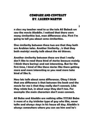 Compare And Contrast
               By: Lauren MARTIN

                                                          I
n class my teacher read to us the tale Ali Baba& we
saw the movie Aladdin. I noticed that there were
many similarities but, man differences also. First I’m
going to tell you about some similarities.

One similarity between these two are that they both
are Arabian tales. Another Similarity , is that they
both mainly mostly talk about the 40 thieves.

Another similarity between these are that I really
don’t like to read these kind of stories because mainly
I think there boring and not interesting. But for the
first time, I kind of like these stories like there getting
more and more interesting as you read more tales
kind of like it.

Now lets talk about some differences. Okay I think
that one difference is that between the book and the
movie for me is that they really don’t connect. Like
they relate but, in alout ways they don’t too. For
example: the main characters don’t even connect.

Ali Baba and Aladdin are nothing alike !!!!!!!Ali Baba
is more of a shy trickster type of guy who like, never
talks and always stays in his house all day. Aladdin is
always somewhere where you can see him and he’s
 