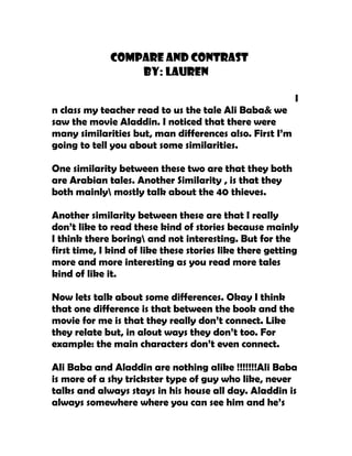 Compare And Contrast
                  By: Lauren

                                                          I
n class my teacher read to us the tale Ali Baba& we
saw the movie Aladdin. I noticed that there were
many similarities but, man differences also. First I’m
going to tell you about some similarities.

One similarity between these two are that they both
are Arabian tales. Another Similarity , is that they
both mainly mostly talk about the 40 thieves.

Another similarity between these are that I really
don’t like to read these kind of stories because mainly
I think there boring and not interesting. But for the
first time, I kind of like these stories like there getting
more and more interesting as you read more tales
kind of like it.

Now lets talk about some differences. Okay I think
that one difference is that between the book and the
movie for me is that they really don’t connect. Like
they relate but, in alout ways they don’t too. For
example: the main characters don’t even connect.

Ali Baba and Aladdin are nothing alike !!!!!!!Ali Baba
is more of a shy trickster type of guy who like, never
talks and always stays in his house all day. Aladdin is
always somewhere where you can see him and he’s
 
