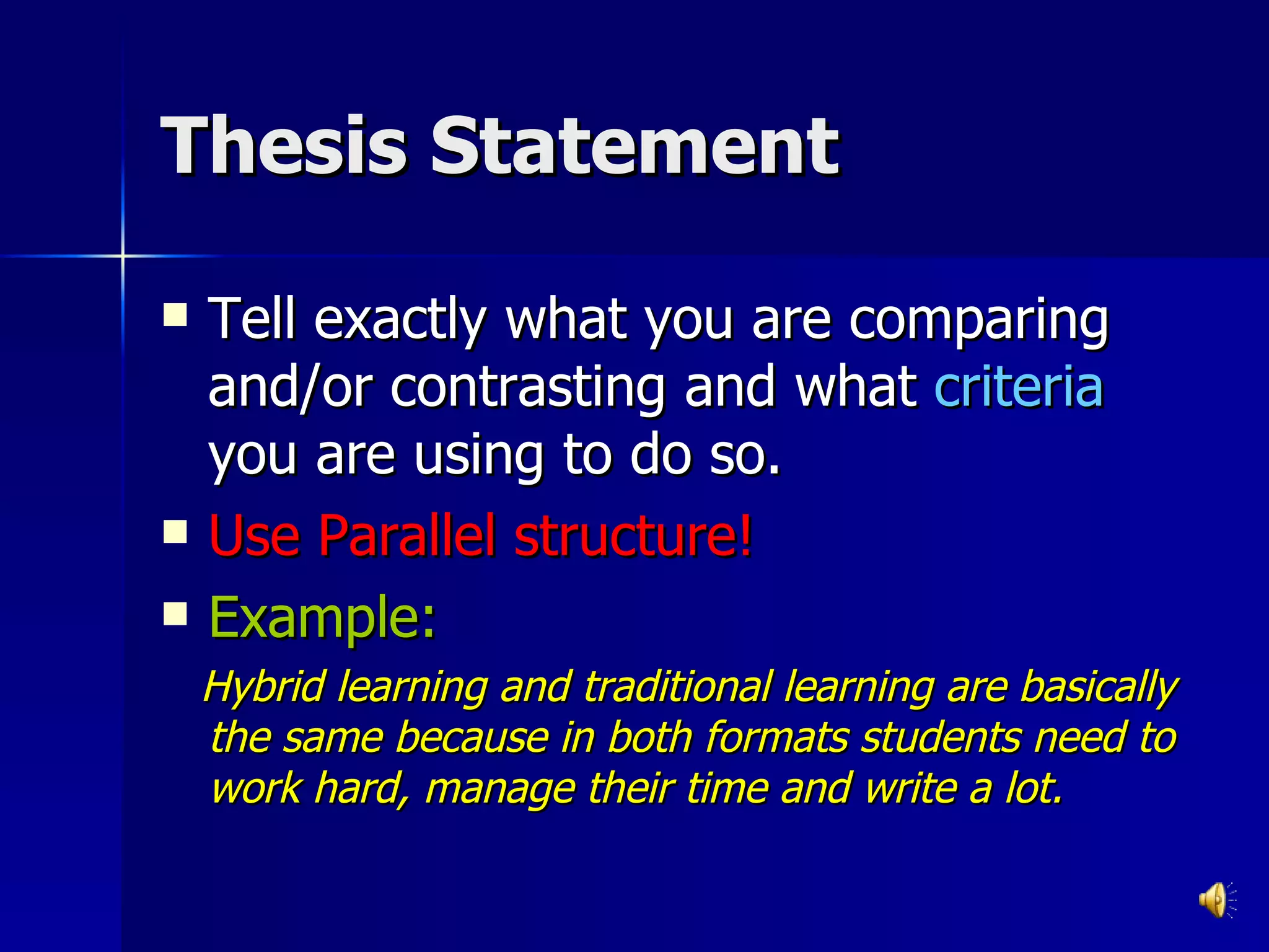 Thesis Statement Tell exactly what you are comparing and/or contrasting and what  criteria  you are using to do so. Use Parallel structure! Example: Hybrid learning and traditional learning are basically the same because in both formats students need to work hard, manage their time and write a lot. 