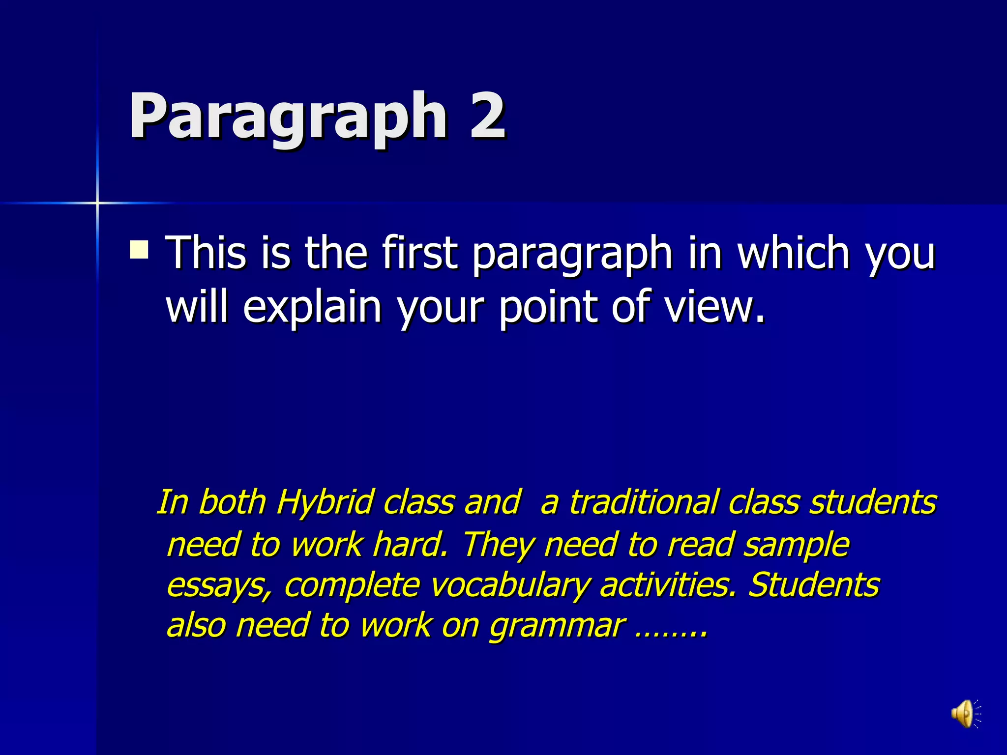 Paragraph 2 This is the first paragraph in which you will explain your point of view.  In both Hybrid class and  a traditional class students need to work hard. They need to read sample essays, complete vocabulary activities. Students also need to work on grammar …….. 