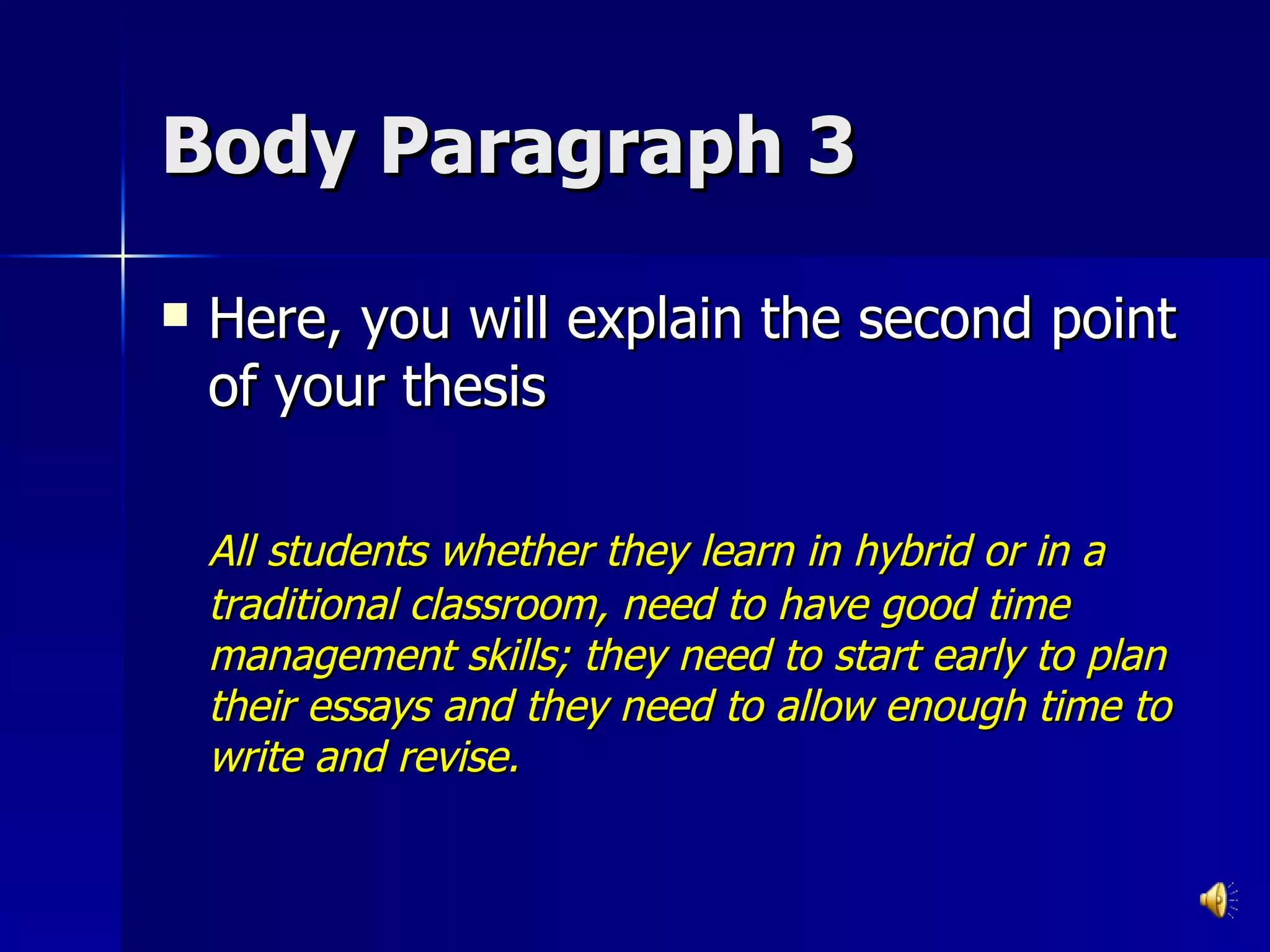 Body Paragraph 3 Here, you will explain the second point of your thesis All students whether they learn in hybrid or in a traditional classroom, need to have good time management skills; they need to start early to plan their essays and they need to allow enough time to write and revise. 