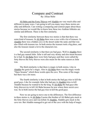 Compare and Contrast
                                By: Jillian Mohr

       Ali Baba and the Forty Thieves and Aladdin are very much alike and
different in many ways. I am going to tell you many ways these stories are
alike and different. I am witting a comparing and contrast paper about these
stories because we would like to know how these two Arabian folktales are
similar and different. There is the first similarity.

       The first similarity between these two stories is that that there was
some kind of treasure. In Ali Baba there was a cave with a lot of treasure. In
Aladdin there was a hidden cave in the desert under the sand, and that was
also filled with treasure too. In both stories the treasure took a big place, and
also the treasure meant a lot to the characters too.

       The second similarity is that there are bad guys. Well in Aladdin there
is a bad guy named Jafar. Jafar is tall and very skinny and also mean because
he is bad. In Ali Baba there were forty bad guys and they were called the
forty thieves the forty thieves were also mean for the same reason as Jafar
was.

       The third similarity is that there is magic in both stories. Like in
Aladdin the genie he’s magic. Also in Ali Baba there was the magic words
“Open Sesame” which those words open the cave. Was some of the magic
but there was a lot more.

       The fourth similarity is that in both stories the bad guy tries to kill the
good guys. Like for example Jafar (the bad guy in Aladdin) tries to kill
Aladdin because he wanted to be the king. In Ali Baba the bad guys (the
forty thieves) try to kill Ali Baba because he new where there secret cave
was. So in both stories the bad guy tries to kill the good guys.

       Now we are going to move one to the differences. The first difference
in these stories is, in Ali Baba Cassim (the brother of Ali Baba) gets stuck in
the forty thieves cave and was killed. In Aladdin, Aladdin gets stuck in the
cave too. But Aladdin managed to get out of the cave with the help of magic.
 