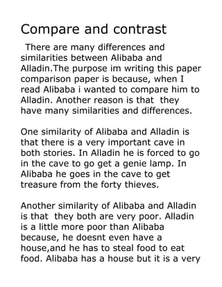 Compare and contrast
 There are many differences and
similarities between Alibaba and
Alladin.The purpose im writing this paper
comparison paper is because, when I
read Alibaba i wanted to compare him to
Alladin. Another reason is that they
have many similarities and differences.

One similarity of Alibaba and Alladin is
that there is a very important cave in
both stories. In Alladin he is forced to go
in the cave to go get a genie lamp. In
Alibaba he goes in the cave to get
treasure from the forty thieves.

Another similarity of Alibaba and Alladin
is that they both are very poor. Alladin
is a little more poor than Alibaba
because, he doesnt even have a
house,and he has to steal food to eat
food. Alibaba has a house but it is a very
 