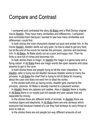 Compare and Contrast

   I compared and contrasted the story Ali Baba and a Walt Disney original
movie Aladdin. They have many similarities and differences. I compared
and contrasted them because I wanted to see how many similarities and
differences i could find.
   In both stories the main characters started out poor and ended rich. In the
movie Aladdin, Aladdin starts out very poor, he has to steel to get any food,
but at the end of the movie he marries the princess, Jasmine and becomes
rich. In Ali Baba, Ali Baba starts out as a poor and happy man. Then he
finds a cave full of riches and becomes rich.
   In both stories there is magic. In Aladdin the magic is a genie lamp and a
flying carpet. In Ali Baba there are magic words like open sesame and close
sesame to get in the cave.
   In both stories there are people trying to kill the main characters. In
Aladdin Jafar is trying too kill Aladdin because Aladdin wants to marry the
princess. In Ali Baba the chief thief is trying to kill Ali Baba for knowing
about the cave and does not want him to steal the riches.
   In the stories both end up having wives. Aladdin gets married to the
princess, Jasmine. Ali Baba is already married to a pleasant woman.
   In Aladdin there are palaces and castles. Also in Aladdin there is royalty.
In Ali Baba there is no royalty just rich people and poor people that are
separated by money.
   In the stories there are different kinds of animals. In Aladdin there are
monkeys tigers and elephants. In Ali Baba there are only donkeys which
everyone had because instead of a car they had donkeys to carry things or
even to ride on.
   In the stories there are evil people but way different amounts of evil
 