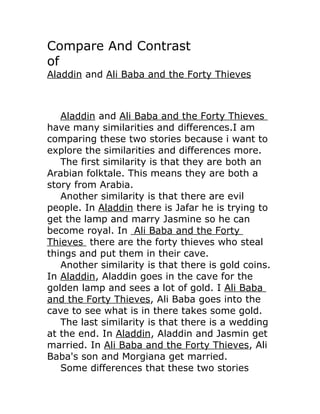 Compare And Contrast
of
Aladdin and Ali Baba and the Forty Thieves



   Aladdin and Ali Baba and the Forty Thieves
have many similarities and differences.I am
comparing these two stories because i want to
explore the similarities and differences more.
   The first similarity is that they are both an
Arabian folktale. This means they are both a
story from Arabia.
   Another similarity is that there are evil
people. In Aladdin there is Jafar he is trying to
get the lamp and marry Jasmine so he can
become royal. In Ali Baba and the Forty
Thieves there are the forty thieves who steal
things and put them in their cave.
   Another similarity is that there is gold coins.
In Aladdin, Aladdin goes in the cave for the
golden lamp and sees a lot of gold. I Ali Baba
and the Forty Thieves, Ali Baba goes into the
cave to see what is in there takes some gold.
   The last similarity is that there is a wedding
at the end. In Aladdin, Aladdin and Jasmin get
married. In Ali Baba and the Forty Thieves, Ali
Baba's son and Morgiana get married.
   Some differences that these two stories
 