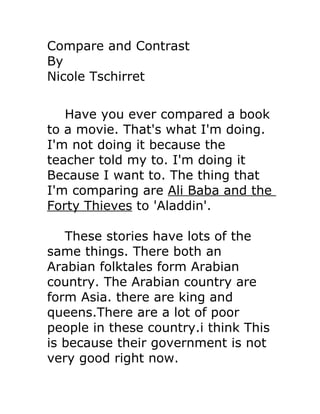 Compare and Contrast
By
Nicole Tschirret


   Have you ever compared a book
to a movie. That's what I'm doing.
I'm not doing it because the
teacher told my to. I'm doing it
Because I want to. The thing that
I'm comparing are Ali Baba and the
Forty Thieves to 'Aladdin'.

   These stories have lots of the
same things. There both an
Arabian folktales form Arabian
country. The Arabian country are
form Asia. there are king and
queens.There are a lot of poor
people in these country.i think This
is because their government is not
very good right now.
 