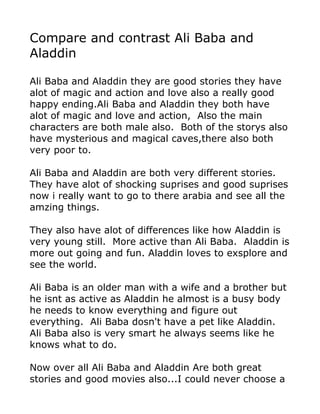 Compare and contrast Ali Baba and
Aladdin

Ali Baba and Aladdin they are good stories they have
alot of magic and action and love also a really good
happy ending.Ali Baba and Aladdin they both have
alot of magic and love and action, Also the main
characters are both male also. Both of the storys also
have mysterious and magical caves,there also both
very poor to.

Ali Baba and Aladdin are both very different stories.
They have alot of shocking suprises and good suprises
now i really want to go to there arabia and see all the
amzing things.

They also have alot of differences like how Aladdin is
very young still. More active than Ali Baba. Aladdin is
more out going and fun. Aladdin loves to exsplore and
see the world.

Ali Baba is an older man with a wife and a brother but
he isnt as active as Aladdin he almost is a busy body
he needs to know everything and figure out
everything. Ali Baba dosn't have a pet like Aladdin.
Ali Baba also is very smart he always seems like he
knows what to do.

Now over all Ali Baba and Aladdin Are both great
stories and good movies also...I could never choose a
 