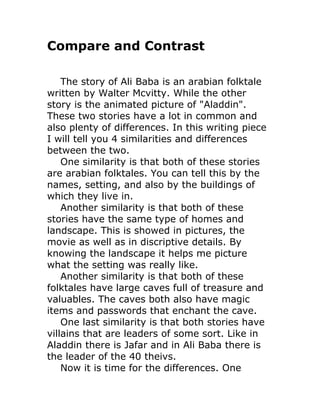 Compare and Contrast

    The story of Ali Baba is an arabian folktale
written by Walter Mcvitty. While the other
story is the animated picture of "Aladdin".
These two stories have a lot in common and
also plenty of differences. In this writing piece
I will tell you 4 similarities and differences
between the two.
    One similarity is that both of these stories
are arabian folktales. You can tell this by the
names, setting, and also by the buildings of
which they live in.
    Another similarity is that both of these
stories have the same type of homes and
landscape. This is showed in pictures, the
movie as well as in discriptive details. By
knowing the landscape it helps me picture
what the setting was really like.
    Another similarity is that both of these
folktales have large caves full of treasure and
valuables. The caves both also have magic
items and passwords that enchant the cave.
    One last similarity is that both stories have
villains that are leaders of some sort. Like in
Aladdin there is Jafar and in Ali Baba there is
the leader of the 40 theivs.
    Now it is time for the differences. One
 