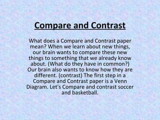 Compare and Contrast What does a Compare and Contrast paper mean? When we learn about new things, our brain wants to compare these new things to something that we already know about. (What do they have in common?) Our brain also wants to know how they are different. (contrast) The first step in a Compare and Contrast paper is a Venn Diagram. Let's Compare and contrast soccer and basketball. 