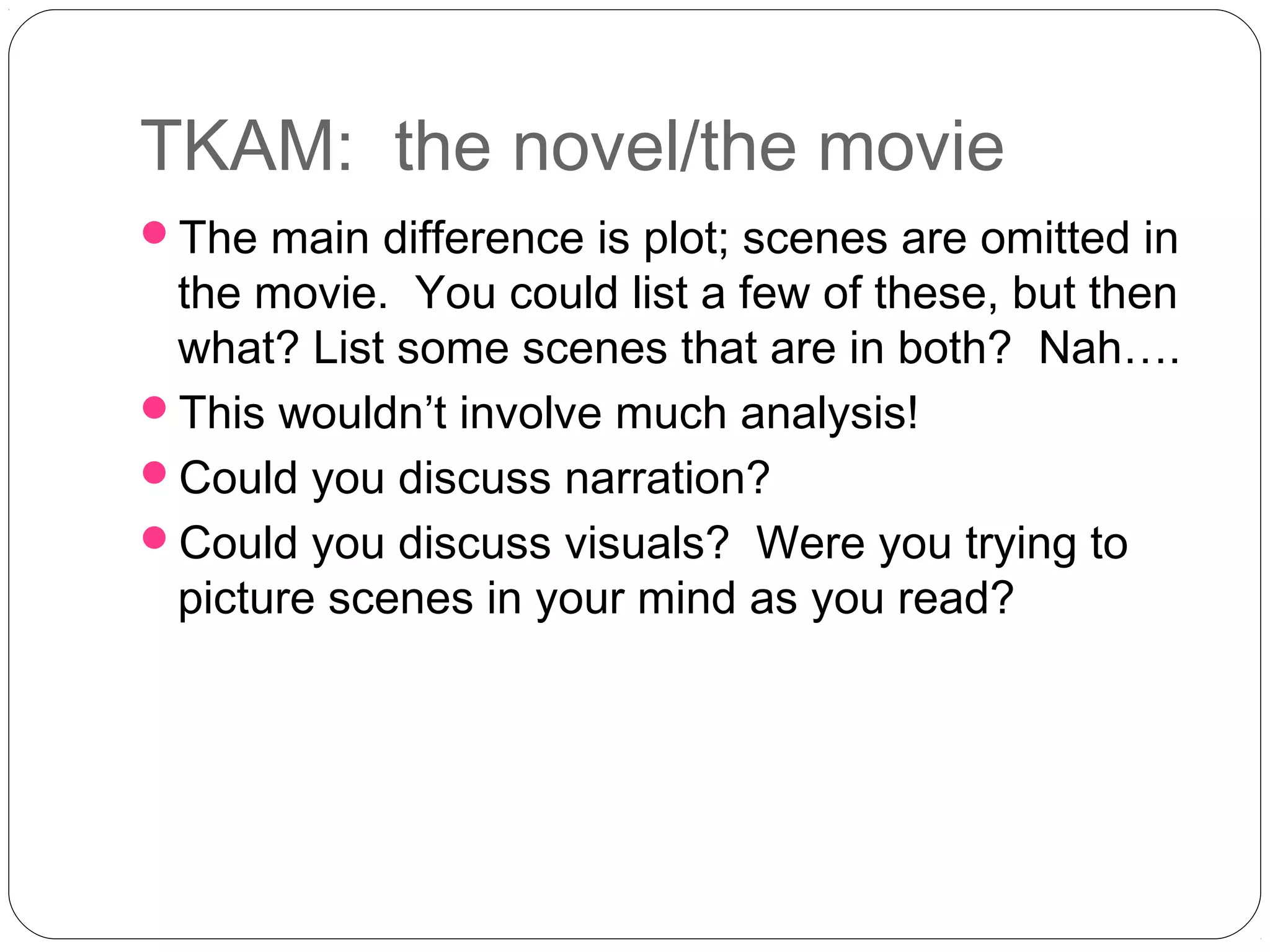 TKAM: the novel/the movie
The main difference is plot; scenes are omitted in
 the movie. You could list a few of these, but then
 what? List some scenes that are in both? Nah….
This wouldn’t involve much analysis!
Could you discuss narration?
Could you discuss visuals? Were you trying to
 picture scenes in your mind as you read?
 