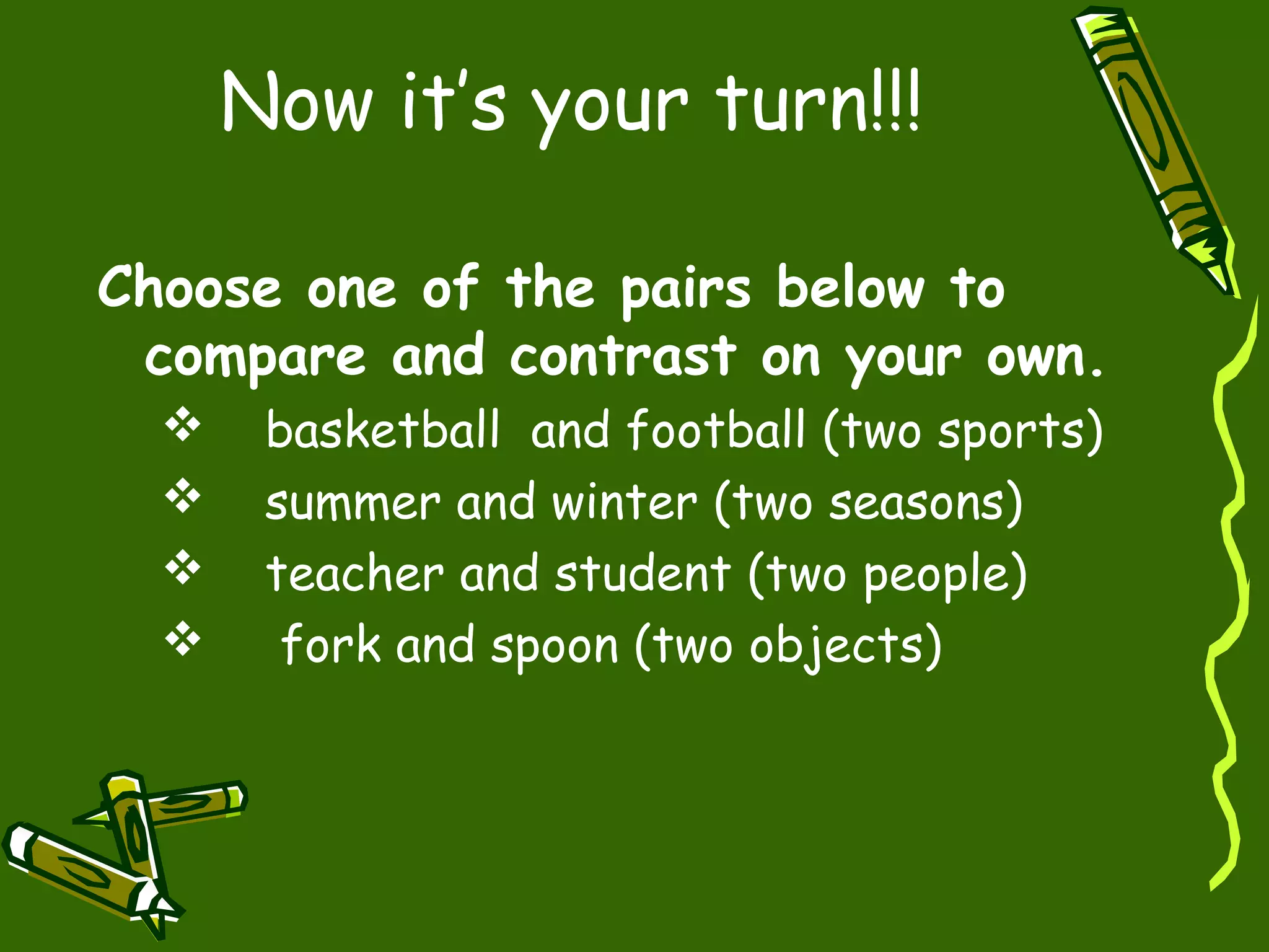 Now it’s your turn!!!
Choose one of the pairs below to
compare and contrast on your own.
basketball and football (two sports)
summer and winter (two seasons)
teacher and student (two people)
fork and spoon (two objects)