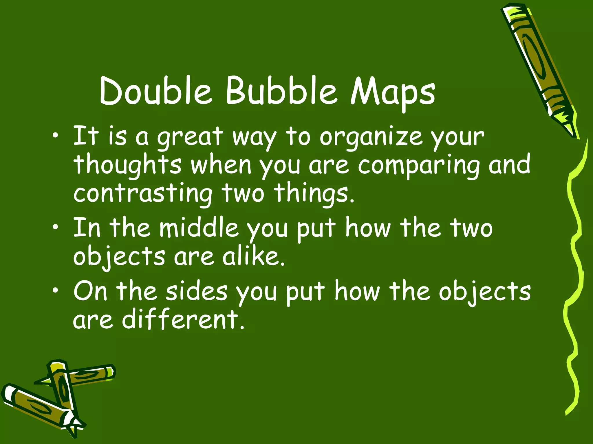 Double Bubble Maps
• It is a great way to organize your
thoughts when you are comparing and
contrasting two things.
• In the middle you put how the two
objects are alike.
• On the sides you put how the objects
are different.