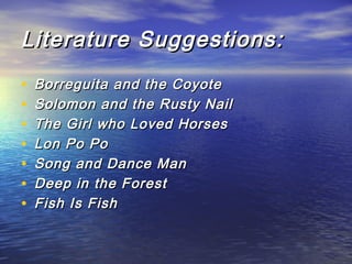 Literature Suggestions:
•
•
•
•
•
•
•
 

Borreguita and the Coyote
Solomon and the Rusty Nail
The Girl who Loved Horses
Lon Po Po
Song and Dance Man
Deep in the Forest
Fish Is Fish

 