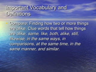 Important Vocabulary and
Definitions
• Compare: Finding how two or more things
are alike. Clue words that tell how things
are alike; same, like, both, alike, still,
likewise, in the same ways, in
comparisons, at the same time, in the
same manner, and similar.

 