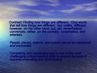  
 

 

Contrast: Finding how things are different. Clue words
that tell how things are different; but, unlike, different,
however, on the other hand, but, yet, nevertheless,
conversely, rather, on the contrary, nonetheless, and
whereas.
People, places, objects, and events can all be compared
and contrasted.
Comparing and contrasting text is one of the most
challenging critical reading skills to acquire because it
requires evaluating and synthesizing.

 