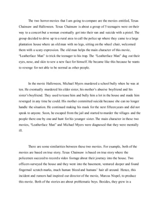 The two horror movies that I am going to compare are the movies entitled, Texas
Chainsaw and Halloween. Texas Chainsaw is about a group of 5 teenagers were on their
way to a concert but a woman eventually got into their van and suicide with a pistol. The
group decided to drive up to a rural area to call the police up where they came to a large
plantation house where an old man with no legs, sitting on the wheel chair, welcomed
them with a scary expression. The old man helps the main character of this movie,
“Leatherface Man” to trick the teenager to his trap. The “Leatherface Man” dug out their
eyes, nose, and skin to sew a new face for himself. He became like this because he wants
to revenge for not able to be normal as other people.
In the movie Halloween, Michael Myers murdered a school bully when he was at
ten. He eventually murdered his elder sister, his mother’s abusive boyfriend and his
sister’s boyfriend. They used to tease him and bully him a lot in the house and made him
revenged in any time he could. His mother committed suicide because she can no longer
handle the situation. He continued making his mask for the next fifteenyears and did not
speak to anyone. Soon, he escaped from the jail and started to murder the villages and the
people there one by one and hunt for his younger sister. The main character in these two
movies, “Leatherface Man” and Michael Myers were diagnosed that they were mentally
ill.
There are some similarities between these two movies. For example, both of the
movies are based on true story. Texas Chainsaw is based on true story where the
policemen succeed to recorda video footage about their journey into the house. Two
officers surveyed the house and they went into the basement, ventured deeper and found
fingernail scratch marks, much human blood and humans’ hair all around. Hence, this
incident and rumors had inspired our director of the movie, Marcus Nispel, to produce
this movie. Both of the stories are about problematic boys. Besides, they grew in a
 