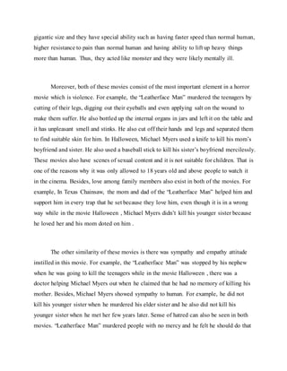 gigantic size and they have special ability such as having faster speed than normal human,
higher resistance to pain than normal human and having ability to lift up heavy things
more than human. Thus, they acted like monster and they were likely mentally ill.
Moreover, both of these movies consist of the most important element in a horror
movie which is violence. For example, the “Leatherface Man” murdered the teenagers by
cutting of their legs, digging out their eyeballs and even applying salt on the wound to
make them suffer. He also bottled up the internal organs in jars and left it on the table and
it has unpleasant smell and stinks. He also cut off their hands and legs and separated them
to find suitable skin for him. In Halloween, Michael Myers used a knife to kill his mom’s
boyfriend and sister. He also used a baseball stick to kill his sister’s boyfriend mercilessly.
These movies also have scenes of sexual content and it is not suitable for children. That is
one of the reasons why it was only allowed to 18 years old and above people to watch it
in the cinema. Besides, love among family members also exist in both of the movies. For
example, In Texas Chainsaw, the mom and dad of the “Leatherface Man” helped him and
support him in every trap that he set because they love him, even though it is in a wrong
way while in the movie Halloween , Michael Myers didn’t kill his younger sister because
he loved her and his mom doted on him .
The other similarity of these movies is there was sympathy and empathy attitude
instilled in this movie. For example, the “Leatherface Man” was stopped by his nephew
when he was going to kill the teenagers while in the movie Halloween , there was a
doctor helping Michael Myers out when he claimed that he had no memory of killing his
mother. Besides, Michael Myers showed sympathy to human. For example, he did not
kill his younger sister when he murdered his elder sister and he also did not kill his
younger sister when he met her few years later. Sense of hatred can also be seen in both
movies. “Leatherface Man” murdered people with no mercy and he felt he should do that
 