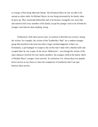 to revenge of him being abnormal human. He felt hatred where he was not able to be
normal as others while for Michael Myers, he was being mistreated by his family when
he grew up. They teased and bullied him and so he became revengeful ever since then
and started to kill every members of his family except his younger sister as he felt that his
younger sister had not done anything wrong.
Furthermore, both these movies have in common is that there are survivor among
the victims. For example, the victims of the “Leatherface Man” are a random teenager
group that travelled to the rural area after a tragic incident happened in their car.
Fortunately, a girl managed to escape as she cut the man’s hand with a butcher knife and
escaped when he was in pain. In the movie “Halloween”, even though the victims of the
main character involved his own family members, the youngest child in the family which
is Michael Myers’ younger sister survived. In conclusion, I’ve chosen these two popular
horror movies as my choice to show the comparison of similarities that I can spot
between these movies.
 