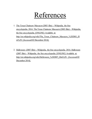 References
1. The Texas Chainsaw Massacre (2003 film) - Wikipedia, the free
encyclopedia. 2014. The Texas Chainsaw Massacre (2003 film) - Wikipedia,
the free encyclopedia. [ONLINE] Available at:
http://en.wikipedia.org/wiki/The_Texas_Chainsaw_Massacre_%282003_fil
m%29. [Accessed 02 December 2014].
2. Halloween (2007 film) - Wikipedia, the free encyclopedia. 2014. Halloween
(2007 film) - Wikipedia, the free encyclopedia. [ONLINE] Available at:
http://en.wikipedia.org/wiki/Halloween_%282007_film%29. [Accessed 02
December 2014].
 