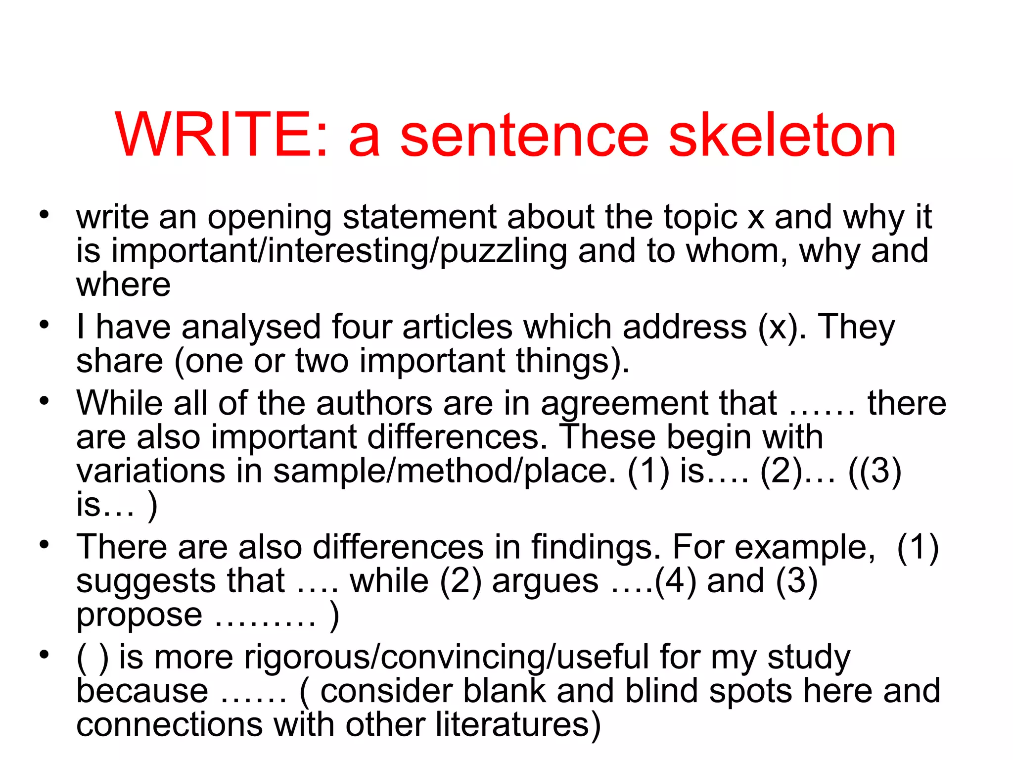 WRITE: a sentence skeleton
• write an opening statement about the topic x and why it
is important/interesting/puzzling and to whom, why and
where
• I have analysed four articles which address (x). They
share (one or two important things).
• While all of the authors are in agreement that …… there
are also important differences. These begin with
variations in sample/method/place. (1) is…. (2)… ((3)
is… )
• There are also differences in findings. For example, (1)
suggests that …. while (2) argues ….(4) and (3)
propose ……… )
• ( ) is more rigorous/convincing/useful for my study
because …… ( consider blank and blind spots here and
connections with other literatures)
 
