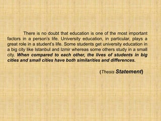 There is no doubt that education is one of the most important
factors in a person’s life. University education, in particular, plays a
great role in a student’s life. Some students get university education in
a big city like Istanbul and Izmir whereas some others study in a small
city. When compared to each other, the lives of students in big
cities and small cities have both similarities and differences.
(Thesis Statement)
 