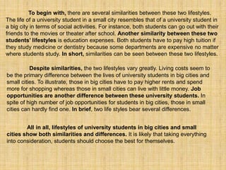 To begin with, there are several similarities between these two lifestyles.
The life of a university student in a small city resembles that of a university student in
a big city in terms of social activities. For instance, both students can go out with their
friends to the movies or theater after school. Another similarity between these two
students’ lifestyles is education expenses. Both students have to pay high tuition if
they study medicine or dentistry because some departments are expensive no matter
where students study. In short, similarities can be seen between these two lifestyles.
Despite similarities, the two lifestyles vary greatly. Living costs seem to
be the primary difference between the lives of university students in big cities and
small cities. To illustrate, those in big cities have to pay higher rents and spend
more for shopping whereas those in small cities can live with little money. Job
opportunities are another difference between these university students. In
spite of high number of job opportunities for students in big cities, those in small
cities can hardly find one. In brief, two life styles bear several differences.
All in all, lifestyles of university students in big cities and small
cities show both similarities and differences. It is likely that taking everything
into consideration, students should choose the best for themselves.
 
